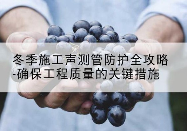 平桂冬季施工声测管有哪些防护要点？-冬季施工声测管防护全攻略-确保工程质量的关键措施
